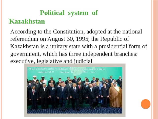  Political system of Kazakhstan  According to the Constitution, adopted at the national referendum on August 30, 1995, the Republic of Kazakhstan is a unitary state with a presidential form of government, which has three independent branches: executive, legislative and judicial . 