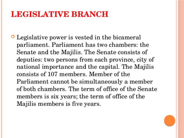 Legislative branch   Legislative power is vested in the bicameral parliament. Parliament has two chambers: the Senate and the Majilis. The Senate consists of deputies: two persons from each province, city of national importance and the capital. The Majilis consists of 107 members. Member of the Parliament cannot be simultaneously a member of both chambers. The term of office of the Senate members is six years; the term of office of the Majilis members is five years. 
