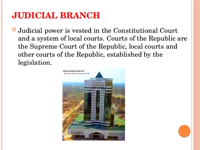 Judicial branch   Judicial power is vested in the Constitutional Court and a system of local courts. Courts of the Republic are the Supreme Court of the Republic, local courts and other courts of the Republic, established by the legislation. 