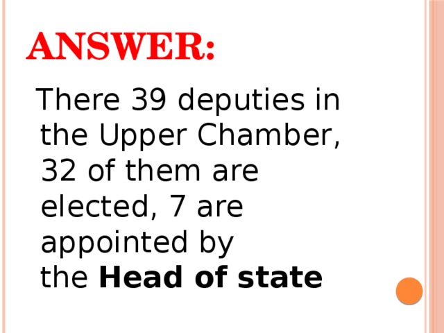 Answer:  There 39 deputies in the Upper Chamber, 32 of them are elected, 7 are appointed by the  Head of state  