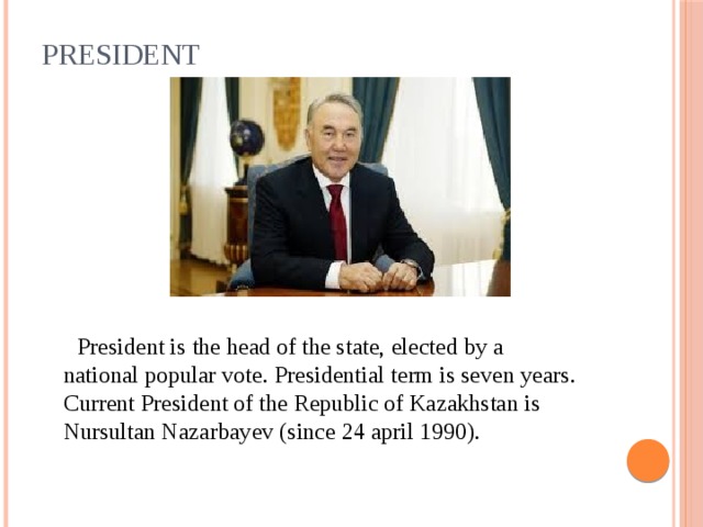 President      President is the head of the state, elected by a national popular vote. Presidential term is seven years. Current President of the Republic of Kazakhstan is Nursultan Nazarbayev (since 24 april 1990). 