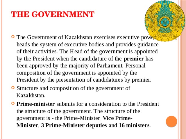 The Government   The Government of Kazakhstan exercises executive power, heads the system of executive bodies and provides guidance of their activities. The Head of the government is appointed by the President when the candidature of the  premier  has been approved by the majority of Parliament. Personal composition of the government is appointed by the President by the presentation of candidatures by premier. Structure and composition of the government of Kazakhstan. Prime-minister  submits for a consideration to the President the structure of the government. The structure of the government is - the Prime-Minister,  Vice Prime-Minister ,  3 Prime-Minister deputies  and  16 ministers . 