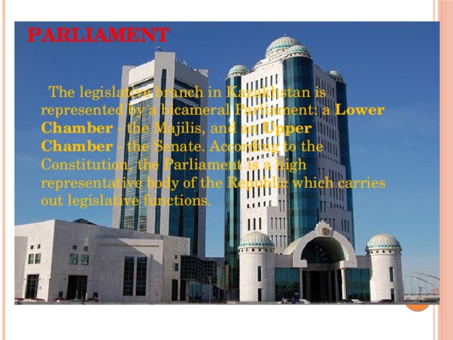 Parliament    The legislative branch in Kazakhstan is represented by a bicameral Parliament: a  Lower Chamber  - the Majilis, and an  Upper Chamber  - the Senate. According to the Constitution, the Parliament is a high representative body of the Republic which carries out legislative functions. 