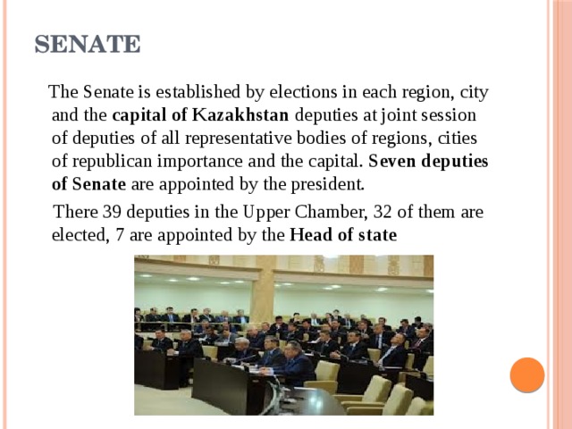 Senate    The Senate is established by elections in each region, city and the  capital of Kazakhstan  deputies at joint session of deputies of all representative bodies of regions, cities of republican importance and the capital.  Seven deputies of Senate  are appointed by the president.  There 39 deputies in the Upper Chamber, 32 of them are elected, 7 are appointed by the  Head of state 