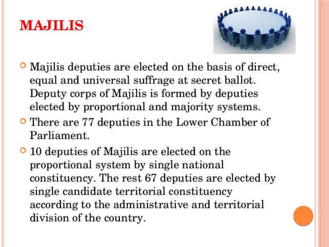Majilis   Majilis deputies are elected on the basis of direct, equal and universal suffrage at secret ballot. Deputy corps of Majilis is formed by deputies elected by proportional and majority systems. There are 77 deputies in the Lower Chamber of Parliament. 10 deputies of Majilis are elected on the proportional system by single national constituency. The rest 67 deputies are elected by single candidate territorial constituency according to the administrative and territorial division of the country. 