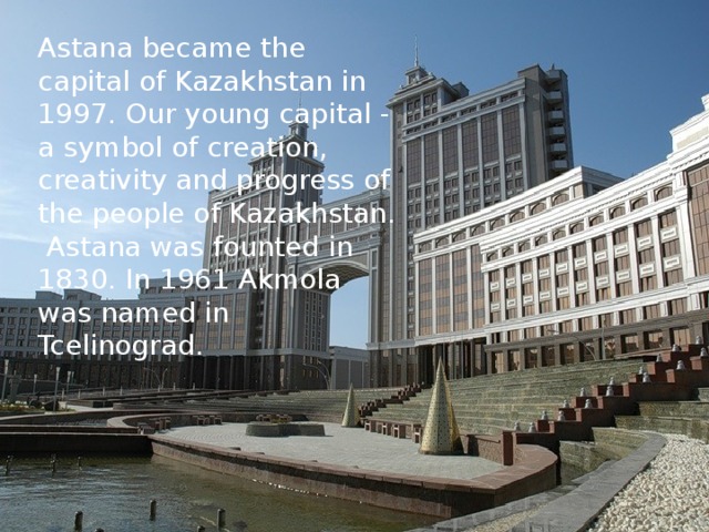 Astana became the capital of Kazakhstan in 1997. Our young capital - a symbol of creation, creativity and progress of the people of Kazakhstan. Astana was founted in 1830. In 1961 Akmola was named in Tcelinograd. 