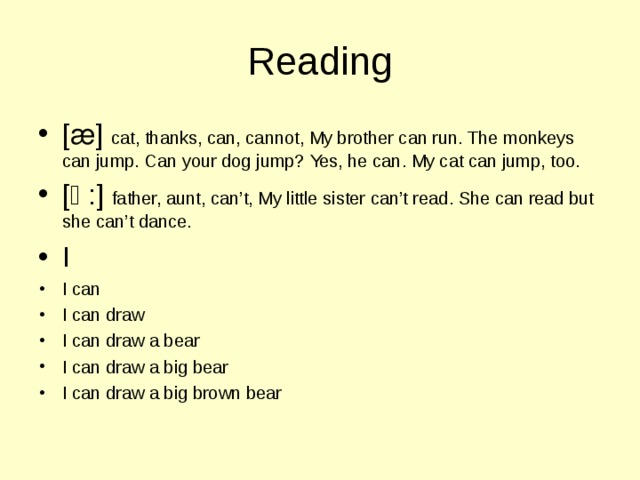 Reading [ ӕ ] cat, thanks, can, cannot, My brother can run. The monkeys can jump. Can your dog jump? Yes, he can. My cat can jump, too. [ɑ:] father, aunt, can’t, My little sister can’t read. She can read but she can’t dance. I I can I can draw I can draw a bear I can draw a big bear I can draw a big brown bear 