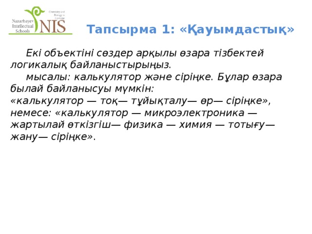 Тапсырма 1: «Қауымдастық»  Екі объектіні сөздер арқылы өзара тізбектей логикалық байланыстырыңыз.   мысалы: калькулятор және сіріңке. Бұлар өзара былай байланысуы мүмкін: «калькулятор — тоқ— тұйықталу— өр— сіріңке», немесе: «калькулятор — микроэлектроника — жартылай өткізгіш— физика — химия — тотығу— жану— сіріңке».   