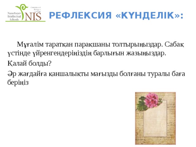 Рефлексия «КҮНДЕЛІК»:  Мұғалім таратқан парақшаны толтырыңыздар. Сабақ үстінде үйренгендеріңіздің барлығын жазыңыздар. Қалай болды? Әр жағдайға қаншалықты мағызды болғаны туралы баға беріңіз   