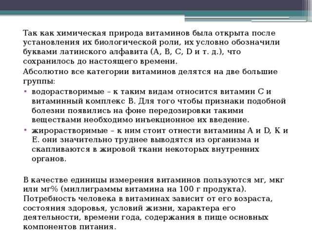 Так как химическая природа витаминов была открыта после установления их биологической роли, их условно обозначили буквами латинского алфавита (А, В, С, D и т. д.), что сохранилось до настоящего времени. Абсолютно все категории витаминов делятся на две большие группы: водорастворимые – к таким видам относится витамин С и витаминный комплекс В. Для того чтобы признаки подобной болезни появились на фоне передозировки такими веществами необходимо инъекционное их введение. жирорастворимые – к ним стоит отнести витамины А и D, К и Е. они значительно труднее выводятся из организма и скапливаются в жировой ткани некоторых внутренних органов. В качестве единицы измерения витаминов пользуются мг, мкг или мг% (миллиграммы витамина на 100 г продукта). Потребность человека в витаминах зависит от его возраста, состояния здоровья, условий жизни, характера его деятельности, времени года, содержания в пище основных компонентов питания. 