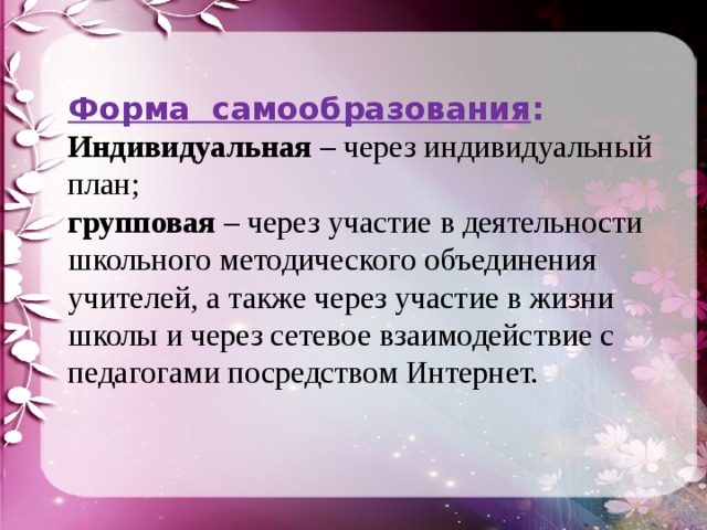 Форма самообразования : Индивидуальная – через индивидуальный план; групповая – через участие в деятельности школьного методического объединения учителей, а также через участие в жизни школы и через сетевое взаимодействие с педагогами посредством Интернет. 