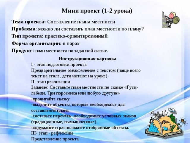 Мини проект (1-2 урока) Тема проекта: Составление плана местности Проблема : можно ли составить план местности по плану? Тип проекта: практико-ориентированный. Форма организации: в парах Продукт:  план местности по заданной сказке. Инструкционная карточка I - этап подготовки проекта Предварительное ознакомление с текстом (чаще всего текст на столе, дети читают на уроке) II - этап реализации Задание: Составьте план местности по сказке «Гуси-лебеди, Три поросенка или любую другую» -прочитайте сказку -выделите объекты, которые необходимые для составления плана -составьте перечень необходимых условных знаков (традиционные, вымышленные) -подумайте и расположите отобранные объекты. III - этап - рефлексии Представление проекта 