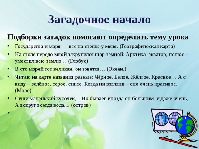 Загадочное начало Подборки загадок помогают определить тему урока Государства и моря — все на стенке у меня. (Географическая карта) На столе передо мной закрутился шар земной: Арктика, экватор, полюс – уместил всю землю… (Глобус) В сто морей тот великан, он зовется… (Океан.) Читаю на карте названия разные: Чёрное, Белое, Жёлтое, Красное… А с виду – зелёное, серое, синее, Когда ни взгляни – оно очень красивое. (Море) Суши маленький кусочек, – Но бывает иногда он большим, и даже очень, А вокруг всегда вода.... (остров) 