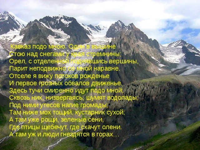  Кавказ подо мною. Один в вышине  Стою над снегами у края стремнины;  Орел, с отделенной поднявшись вершины,  Парит неподвижно со мной наравне.  Отселе я вижу потоков рожденье  И первое грозных обвалов движенье.  Здесь тучи смиренно идут подо мной;  Сквозь них, низвергаясь, шумят водопады;  Под ними утесов нагие громады;  Там ниже мох тощий, кустарник сухой;  А там уже рощи, зеленые сени,  Где птицы щебечут, где скачут олени.  А там уж и люди гнездятся в горах… 