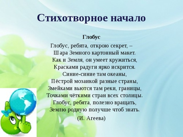 Стихотворное начало Глобус Глобус, ребята, открою секрет, –  Шара Земного картонный макет.  Как и Земля, он умеет кружиться,  Красками радуги ярко искрится.  Синие-синие там океаны,  Пёстрой мозаикой разные страны,  Змейками вьются там реки, границы,  Точками чёткими стран всех столицы.  Глобус, ребята, полезно вращать,  Землю родную получше чтоб знать. (И. Агеева) 