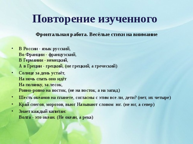 Повторение изученного  Фронтальная работа. Весёлые стихи на внимание  В России - язык русский,  Во Франции - французский,  В Германии - немецкий,  А в Греции - грецкий, (не грецкий, а греческий) Солнце за день устаёт,  На ночь спать оно идёт  На полянку, за лесок,  Ровно-ровно на восток, (не на восток, а на запад) Шесть океанов на планете, согласны с этим все ли, дети? (нет, их четыре) Край снегов, морозов, вьюг Называют словом  юг. (не юг, а север) Знает каждый капитан:  Волга - это океан. (Не океан, а река)  