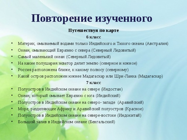 Повторение изученного  Путешествуя по карте 6 класс Материк, омываемый водами только Индийского и Тихого океана (Австралия) Океан, омывающий Евразию с севера (Северный Ледовитый) Самый маленький океан (Северный Ледовитый) На какие полушария экватор делит землю (северное и южное) Россия расположена ближе, к какому полюсу (северному) Какой остров расположен южнее Мадагаскар или Шри-Ланка (Мадагаскар) 7 класс Полуостров в Индийском океане на севере (Индостан) Океан, который омывает Евразию с юга (Индийский) Полуостров в Индийском океане на северо- западе (Аравийский) Море, разделяющее Африку и Аравийский полуостров (Красное) Полуостров в Индийском океане на севере-востоке (Индокитай) Большой залив в Индийском океане (Бенгальский)  