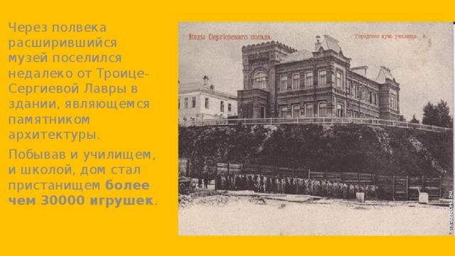 Через полвека расширившийся музей поселился недалеко от Троице-Сергиевой Лавры в здании, являющемся памятником архитектуры. Побывав и училищем, и школой, дом стал пристанищем  более чем 30000 игрушек . 