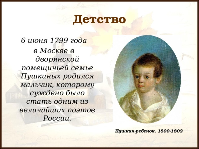 Детство  6 июня 1799 года в Москве в дворянской помещичьей семье Пушкиных родился мальчик, которому суждено было стать одним из величайших поэтов России.  Пушкин-ребенок. 1800-1802 