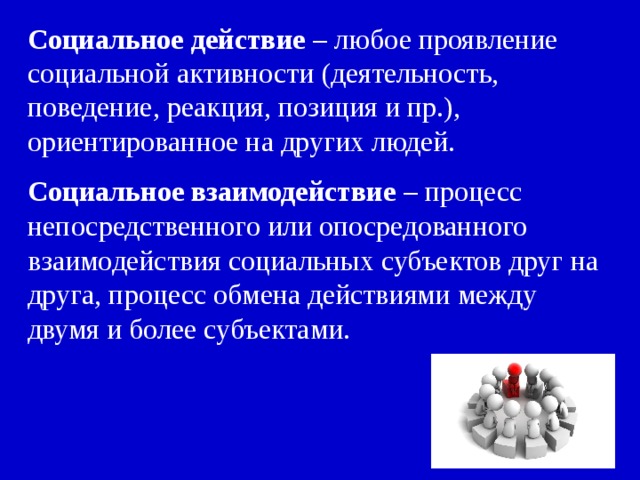 Социальное действие – любое проявление социальной активности (деятельность, поведение, реакция, позиция и пр.), ориентированное на других людей. Социальное взаимодействие – процесс непосредственного или опосредованного взаимодействия социальных субъектов друг на друга, процесс обмена действиями между двумя и более субъектами. 