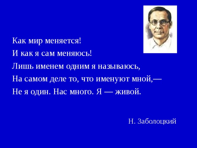 Как мир меняется! И как я сам меняюсь! Лишь именем одним я называюсь, На самом деле то, что именуют мной,— Не я один. Нас много. Я — живой. Н. Заболоцкий 