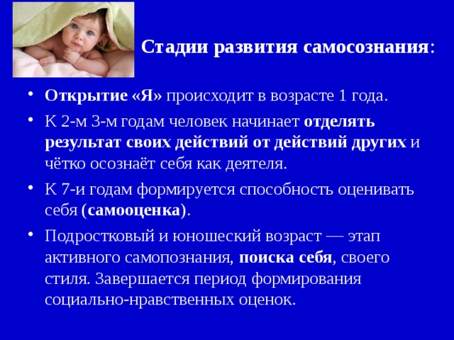 Стадии развития самосознания : Открытие «Я» происходит в возрасте 1 года. К 2-м 3-м годам человек начинает отделять результат своих действий от действий других и чётко осознаёт себя как деятеля. К 7-и годам формируется способность оценивать себя ( самооценка ). Подростковый и юношеский возраст — этап активного самопознания, поиска себя , своего стиля. Завершается период формирования социально-нравственных оценок. 