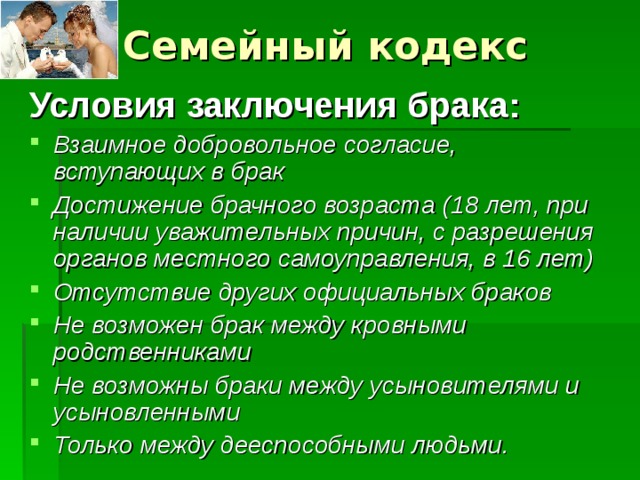 Семейный кодекс Условия заключения брака: Взаимное добровольное согласие, вступающих в брак Достижение брачного возраста (18 лет, при наличии уважительных причин, с разрешения органов местного самоуправления, в 16 лет) Отсутствие других официальных браков Не возможен брак между кровными родственниками Не возможны браки между усыновителями и усыновленными Только между дееспособными людьми. 