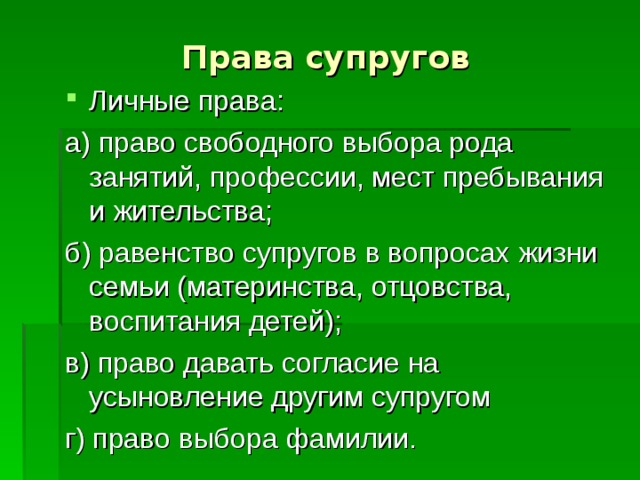 Права супругов Личные права: а) право свободного выбора рода занятий, профессии, мест пребывания и жительства; б) равенство супругов в вопросах жизни семьи (материнства, отцовства, воспитания детей); в) право давать согласие на усыновление другим супругом г) право выбора фамилии. 