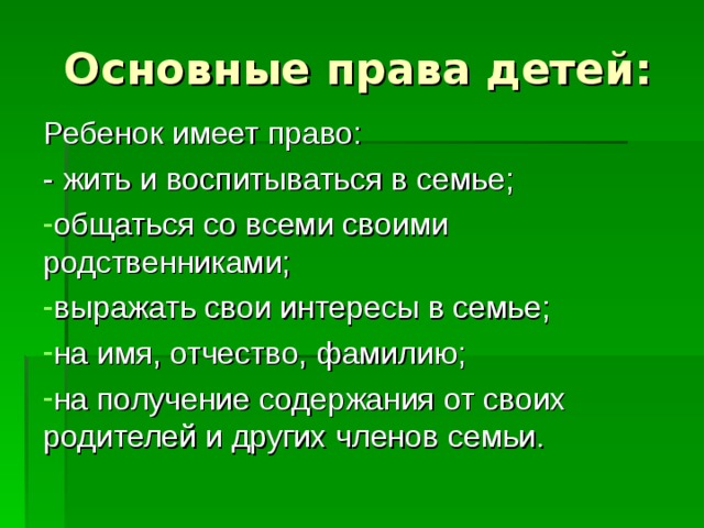 Основные права детей: Ребенок имеет право: - жить и воспитываться в семье; общаться со всеми своими родственниками; выражать свои интересы в семье; на имя, отчество, фамилию; на получение содержания от своих родителей и других членов семьи. 