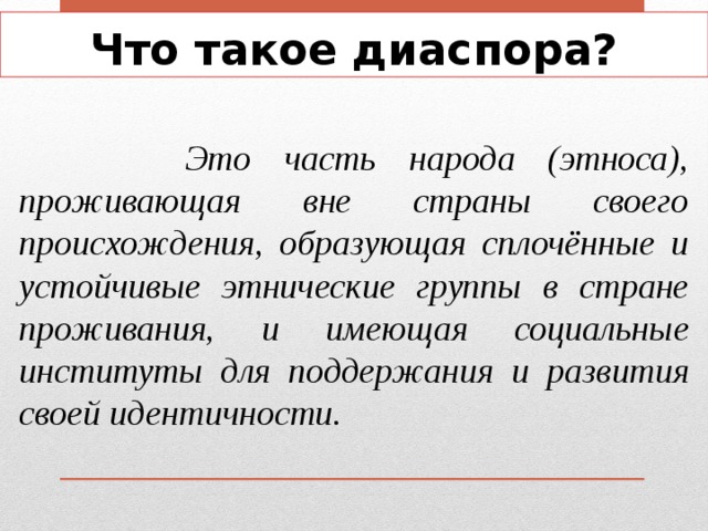 Что такое диаспора?  Это часть народа (этноса), проживающая вне страны своего происхождения, образующая сплочённые и устойчивые этнические группы в стране проживания, и имеющая социальные институты для поддержания и развития своей идентичности. 