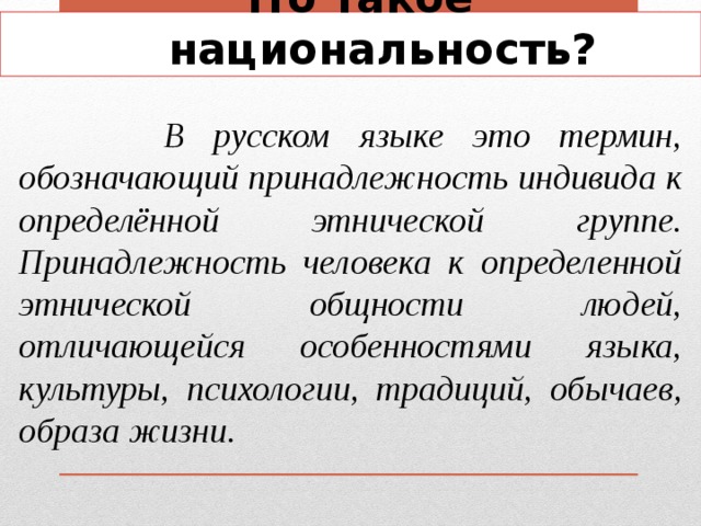 Что такое национальность?  В русском языке это термин, обозначающий принадлежность индивида к определённой этнической группе. Принадлежность человека к определенной этнической общности людей, отличающейся особенностями языка, культуры, психологии, традиций, обычаев, образа жизни. 