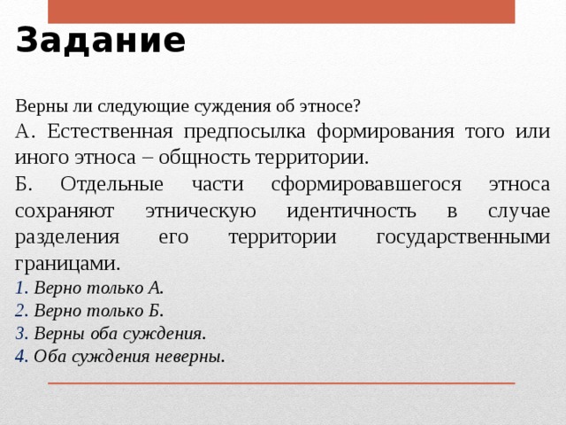 Задание Верны ли следующие суждения об этносе? А. Естественная предпосылка формирования того или иного этноса – общность территории. Б. Отдельные части сформировавшегося этноса сохраняют этническую идентичность в случае разделения его территории государственными границами.  Верно только А.  Верно только Б.  Верны оба суждения.  Оба суждения неверны. 