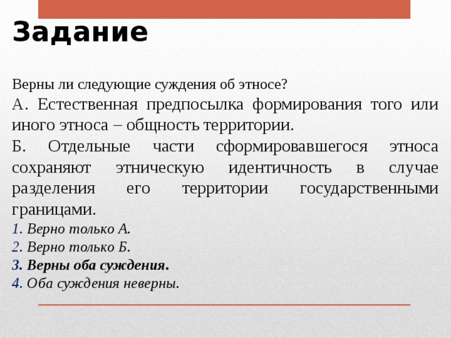 Задание Верны ли следующие суждения об этносе? А. Естественная предпосылка формирования того или иного этноса – общность территории. Б. Отдельные части сформировавшегося этноса сохраняют этническую идентичность в случае разделения его территории государственными границами.  Верно только А.  Верно только Б.  Верны оба суждения.  Оба суждения неверны . 