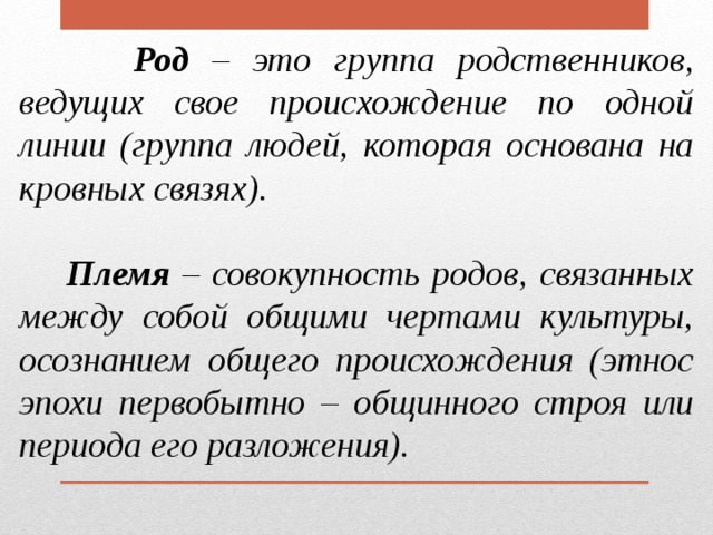  Род – это группа родственников, ведущих свое происхождение по одной линии (группа людей, которая основана на кровных связях).   Племя – совокупность родов, связанных между собой общими чертами культуры, осознанием общего происхождения (этнос эпохи первобытно – общинного строя или периода его разложения). 