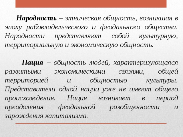  Народность – этническая общность, возникшая в эпоху рабовладельческого и феодального общества. Народности представляют собой культурную, территориальную и экономическую общность.   Нация – общность людей, характеризующаяся развитыми экономическими связями, общей территорией и общностью культуры. Представители одной нации уже не имеют общего происхождения. Нация возникает в период преодоления феодальной разобщенности и зарождения капитализма. 