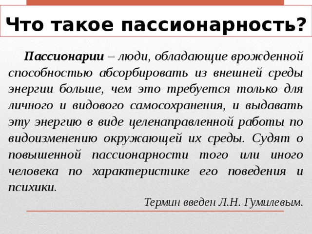 Что такое пассионарность?  Пассионарии – люди, обладающие врожденной способностью абсорбировать из внешней среды энергии больше, чем это требуется только для личного и видового самосохранения, и выдавать эту энергию в виде целенаправленной работы по видоизменению окружающей их среды. Судят о повышенной пассионарности того или иного человека по характеристике его поведения и психики. Термин введен Л.Н. Гумилевым. 