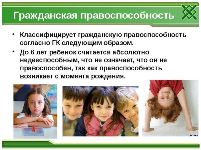 Гражданская правоспособность Классифицирует гражданскую правоспособность согласно ГК следующим образом. До 6 лет ребенок считается абсолютно недееспособным, что не означает, что он не правоспособен, так как правоспособность возникает с момента рождения. 