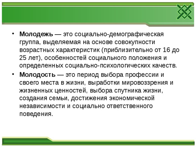 Молодежь — это социально-демографическая группа, выделяемая на основе совокупности возрастных характеристик (приблизительно от 16 до 25 лет), особенностей социального положения и определенных социально-психологических качеств. Молодость — это период выбора профессии и своего места в жизни, выработки мировоззрения и жизненных ценностей, выбора спутника жизни, создания семьи, достижения экономической независимости и социально ответственного поведения. 