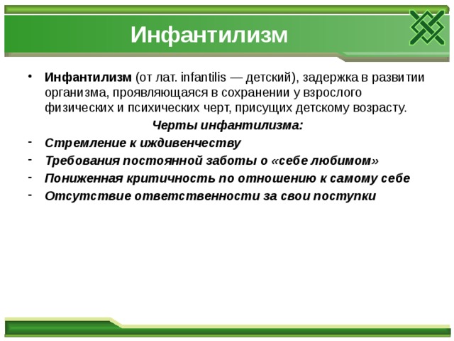 Инфантилизм Инфантилизм (от лат. infantilis — детский), задержка в развитии организма, проявляющаяся в сохранении у взрослого физических и психических черт, присущих детскому возрасту. Черты инфантилизма: Стремление к иждивенчеству Требования постоянной заботы о «себе любимом» Пониженная критичность по отношению к самому себе Отсутствие ответственности за свои поступки 