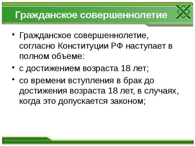 Гражданское совершеннолетие Гражданское совершеннолетие, согласно Конституции РФ наступает в полном объеме: с достижением возраста 18 лет; со времени вступления в брак до достижения возраста 18 лет, в случаях, когда это допускается законом; 