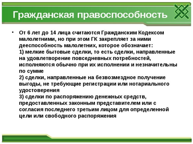 Гражданская правоспособность От 6 лет до 14 лица считаются Гражданским Кодексом малолетними, но при этом ГК закрепляет за ними дееспособность малолетних, которое обозначает:  1) мелкие бытовые сделки, то есть сделки, направленные на удовлетворение повседневных потребностей, исполняются обычно при их исполнении и незначительны по сумме  2) сделки, направленные на безвозмездное получение выгоды, не требующие регистрации или нотариального удостоверения  3) сделки по распоряжению денежных средств, предоставленных законным представителем или с согласия последнего третьим лицом для определенной цели или свободного распоряжения 