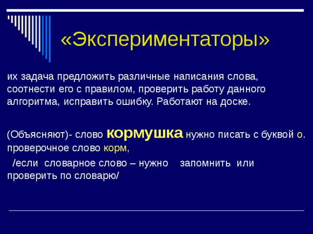 «Экспериментаторы» их задача предложить различные написания слова, соотнести его с правилом, проверить работу данного алгоритма, исправить ошибку. Работают на доске. (Объясняют)- слово кормушка нужно писать с буквой о . проверочное слово корм ,  /если словарное слово – нужно запомнить или проверить по словарю/ 