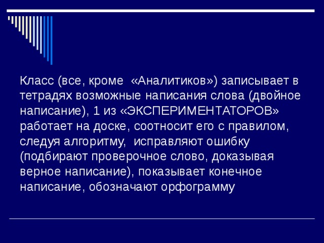 Класс (все, кроме «Аналитиков») записывает в тетрадях возможные написания слова (двойное написание), 1 из «ЭКСПЕРИМЕНТАТОРОВ» работает на доске, соотносит его с правилом, следуя алгоритму, исправляют ошибку (подбирают проверочное слово, доказывая верное написание), показывает конечное написание, обозначают орфограмму 