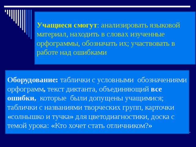 Учащиеся смогут : анализировать языковой материал, находить в словах изученные орфограммы, обозначать их; участвовать в работе над ошибками Оборудование: таблички с условными обозначениями орфограмм , текст диктанта, объединяющий все ошибки, которые были допущены учащимися; таблички с названиями творческих групп, карточки «солнышко и тучка» для цветодиагностики, доска с темой урока: «Кто хочет стать отличником?» 
