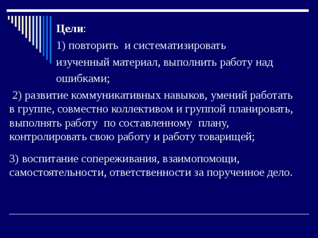  Цели :  1) повторить и систематизировать  изученный материал, выполнить работу над  ошибками;  2) развитие коммуникативных навыков, умений работать в группе, совместно коллективом и группой планировать, выполнять работу по составленному плану, контролировать свою работу и работу товарищей; 3) воспитание сопереживания, взаимопомощи, самостоятельности, ответственности за порученное дело. 