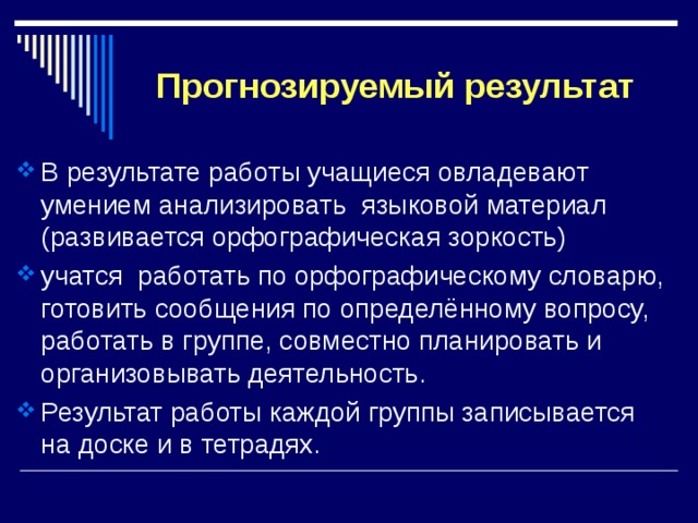 Прогнозируемый результат В результате работы учащиеся овладевают умением анализировать языковой материал (развивается орфографическая зоркость) учатся работать по орфографическому словарю, готовить сообщения по определённому вопросу, работать в группе, совместно планировать и организовывать деятельность. Результат работы каждой группы записывается на доске и в тетрадях. 