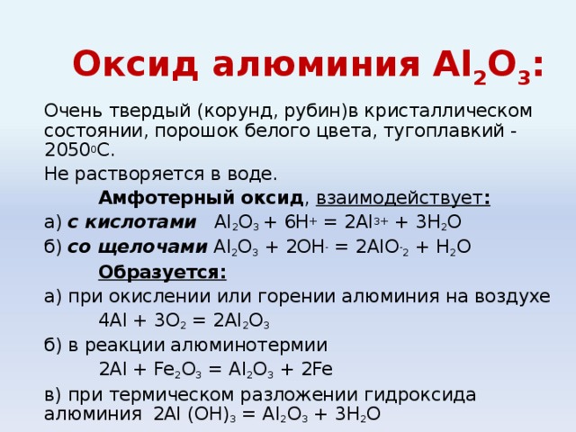 Оксид алюминия Al 2 О 3 : Очень твердый (корунд, рубин)в кристаллическом состоянии, порошок белого цвета, тугоплавкий - 2050 0 С. Не растворяется в воде.  Амфотерный оксид , взаимодействует : а) с кислотами Al 2 O 3 + 6H + = 2Al 3+ + 3H 2 O б) со щелочами  Al 2 O 3 + 2OH - = 2AlO - 2 + H 2 O  Образуется: а) при окислении или горении алюминия на воздухе   4 Al + 3O 2 = 2Al 2 O 3 б) в реакции алюминотермии   2 Al + Fe 2 O 3 = Al 2 O 3 + 2Fe в) при термическом разложении гидроксида алюминия   2 Al (OH) 3 = Al 2 O 3 + 3H 2 O  