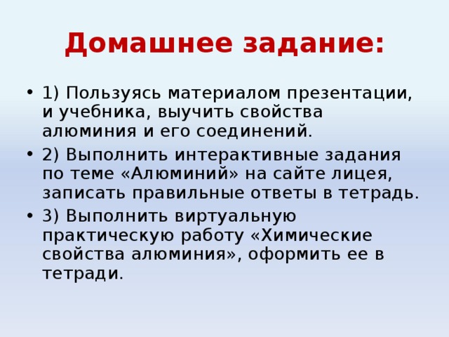 Домашнее задание: 1) Пользуясь материалом презентации, и учебника, выучить свойства алюминия и его соединений. 2) Выполнить интерактивные задания по теме «Алюминий» на сайте лицея, записать правильные ответы в тетрадь. 3) Выполнить виртуальную практическую работу «Химические свойства алюминия», оформить ее в тетради. 