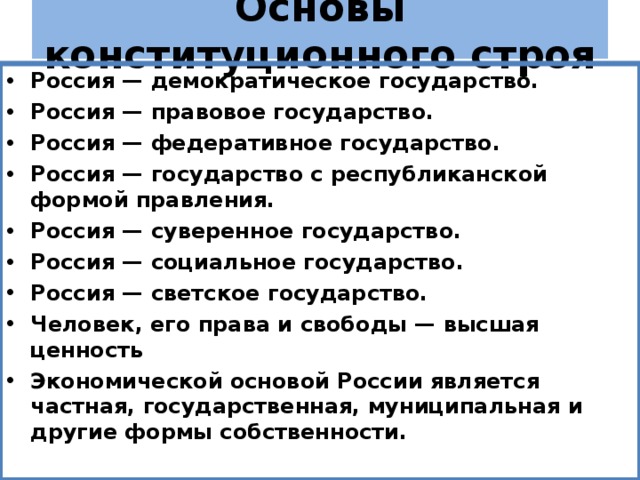 Основы конституционного строя Россия — демократическое государство. Россия — правовое государство. Россия — федеративное государство. Россия — государство с республиканской формой правления. Россия — суверенное государство. Россия — социальное государство. Россия — светское государство. Человек, его права и свободы — высшая ценность Экономической основой России является частная, государственная, муниципальная и другие формы собственности.  