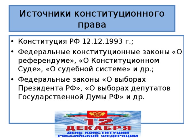 Источники конституционного права Конституция РФ 12.12.1993 г.; Федеральные конституционные законы «О референдуме», «О Конституционном Суде», «О судебной системе» и др.; Федеральные законы «О выборах Президента РФ», «О выборах депутатов Государственной Думы РФ» и др. 